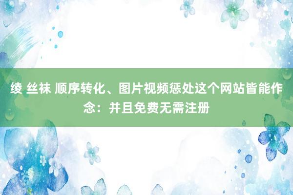 绫 丝袜 顺序转化、图片视频惩处这个网站皆能作念：并且免费无需注册