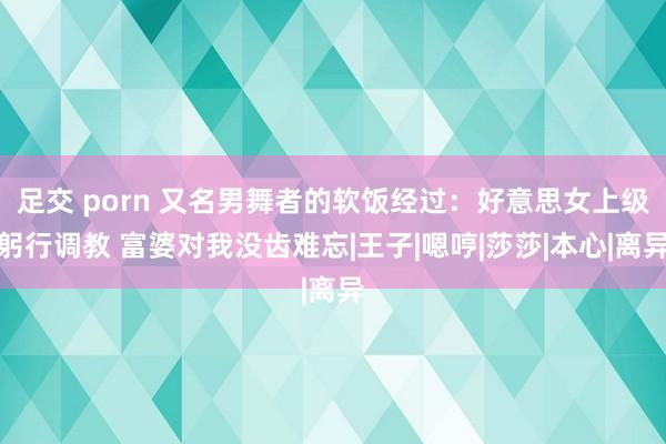 足交 porn 又名男舞者的软饭经过：好意思女上级躬行调教 富婆对我没齿难忘|王子|嗯哼|莎莎|本心|离异