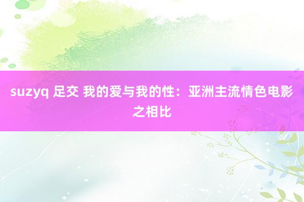 suzyq 足交 我的爱与我的性：亚洲主流情色电影之相比