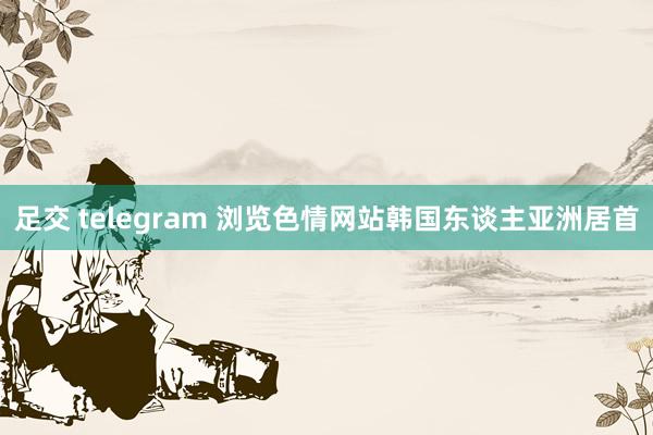 足交 telegram 浏览色情网站　韩国东谈主亚洲居首