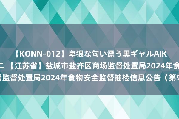 【KONN-012】卑猥な匂い漂う黒ギャルAIKAの中出しグイ込みビキニ 【江苏省】盐城市盐齐区商场监督处置局2024年食物安全监督抽检信息公告(第9期)