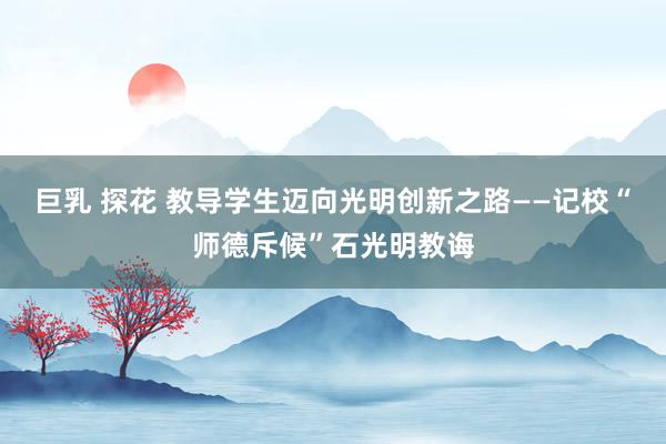 巨乳 探花 教导学生迈向光明创新之路——记校“师德斥候”石光明教诲