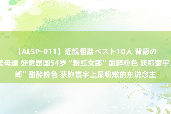 【ALSP-011】近親相姦ベスト10人 背徳の愛に溺れた10人の美母達 好意思国54岁“粉红女郎”酣醉粉色 获称寰宇上最粉嫩的东说念主