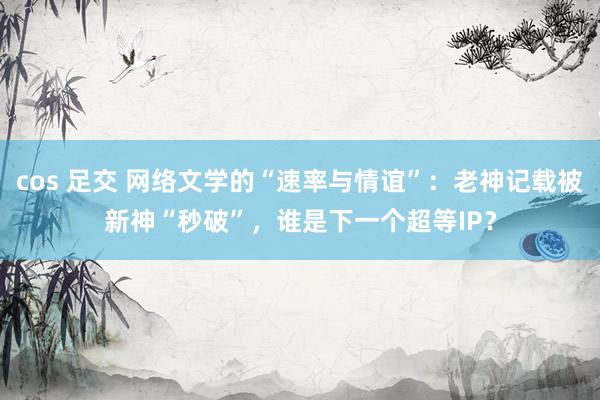cos 足交 网络文学的“速率与情谊”：老神记载被新神“秒破”，谁是下一个超等IP？