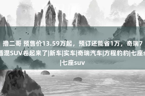 撸二哥 预售价13.59万起，预订还能省1万，奇瑞7座插混SUV卷起来了|新车|实车|奇瑞汽车|方程豹豹|七座suv