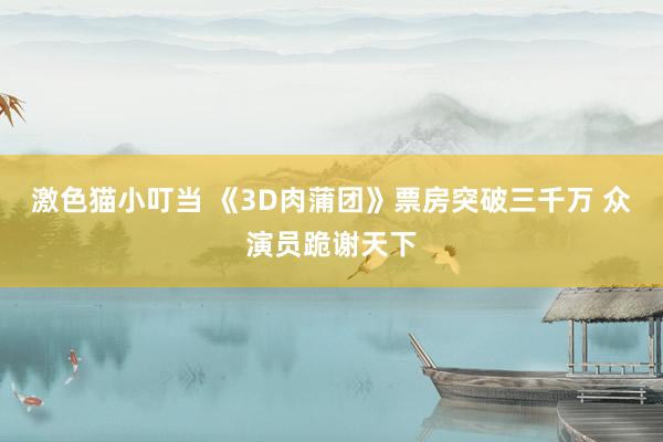 激色猫小叮当 《3D肉蒲团》票房突破三千万 众演员跪谢天下