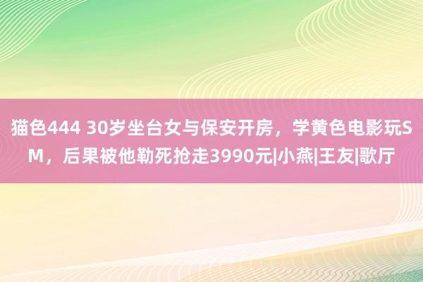 猫色444 30岁坐台女与保安开房，学黄色电影玩SM，后果被他勒死抢走3990元|小燕|王友|歌厅
