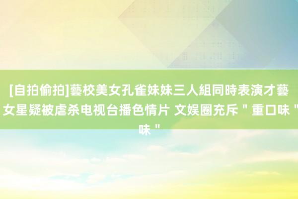 [自拍偷拍]藝校美女孔雀妹妹三人組同時表演才藝 女星疑被虐杀电视台播色情片 文娱圈充斥＂重口味＂