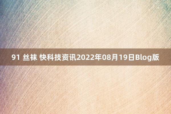 91 丝袜 快科技资讯2022年08月19日Blog版