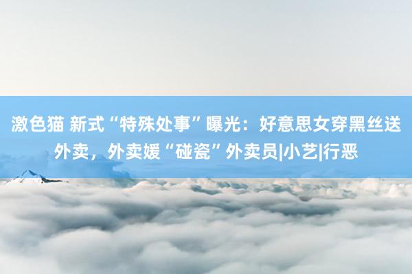 激色猫 新式“特殊处事”曝光：好意思女穿黑丝送外卖，外卖媛“碰瓷”外卖员|小艺|行恶