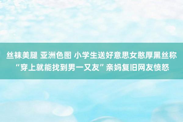 丝袜美腿 亚洲色图 小学生送好意思女憨厚黑丝称“穿上就能找到男一又友”亲妈复旧网友愤怒