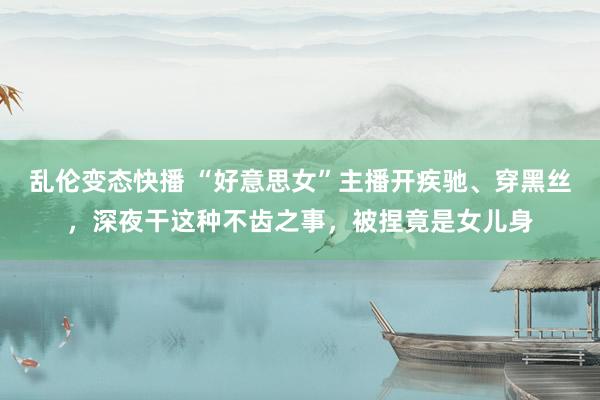 乱伦变态快播 “好意思女”主播开疾驰、穿黑丝，深夜干这种不齿之事，被捏竟是女儿身