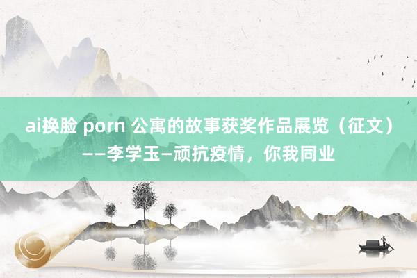 ai换脸 porn 公寓的故事获奖作品展览（征文）——李学玉—顽抗疫情，你我同业