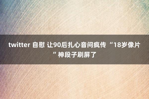 twitter 自慰 让90后扎心音问疯传 “18岁像片”神段子刷屏了
