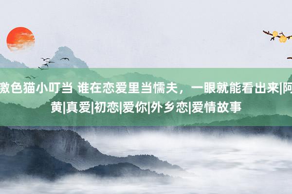 激色猫小叮当 谁在恋爱里当懦夫，一眼就能看出来|阿黄|真爱|初恋|爱你|外乡恋|爱情故事