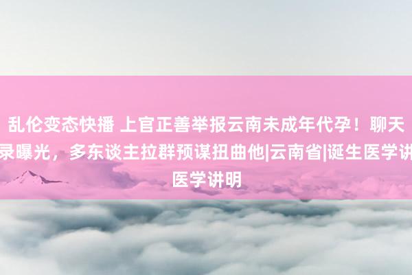 乱伦变态快播 上官正善举报云南未成年代孕！聊天纪录曝光，多东谈主拉群预谋扭曲他|云南省|诞生医学讲明