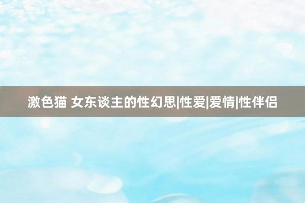 激色猫 女东谈主的性幻思|性爱|爱情|性伴侣