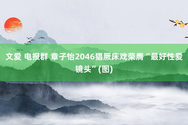 文爱 电报群 章子怡2046猖厥床戏荣膺“最好性爱镜头”(图)