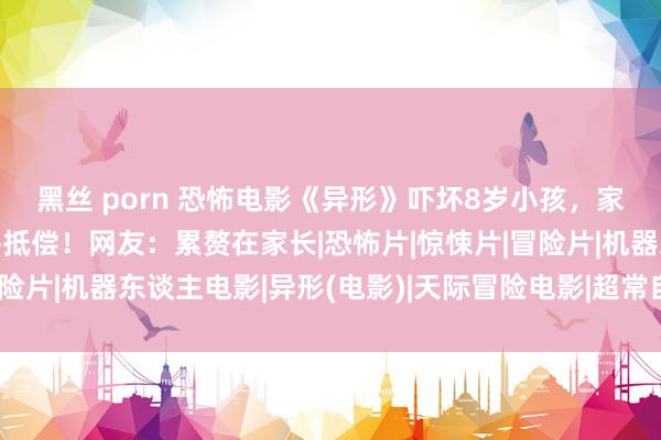 黑丝 porn 恐怖电影《异形》吓坏8岁小孩，家长投诉影城条款退票并抵偿！网友：累赘在家长|恐怖片|惊悚片|冒险片|机器东谈主电影|异形(电影)|天际冒险电影|超常自豪题材电影