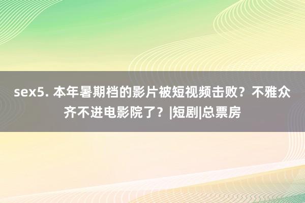 sex5. 本年暑期档的影片被短视频击败？不雅众齐不进电影院了？|短剧|总票房