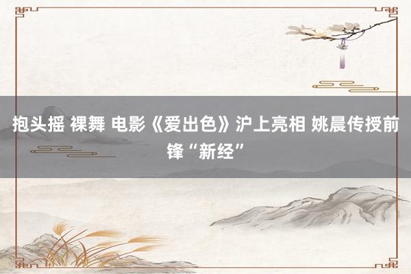 抱头摇 裸舞 电影《爱出色》沪上亮相 姚晨传授前锋“新经”