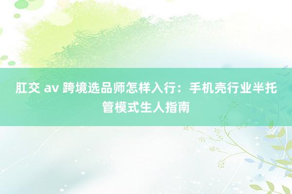 肛交 av 跨境选品师怎样入行：手机壳行业半托管模式生人指南