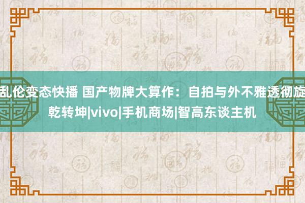 乱伦变态快播 国产物牌大算作：自拍与外不雅透彻旋乾转坤|vivo|手机商场|智高东谈主机