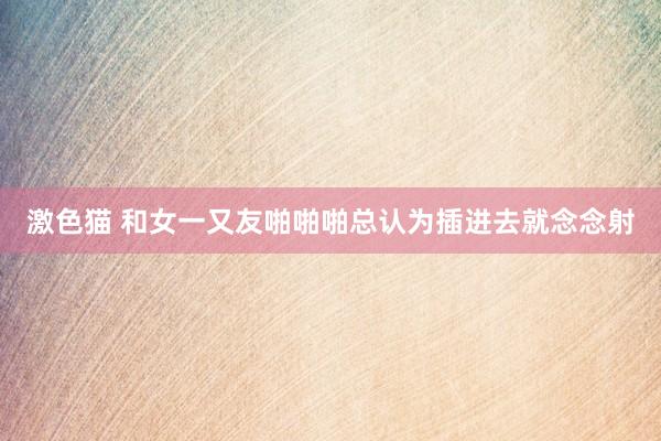 激色猫 和女一又友啪啪啪总认为插进去就念念射