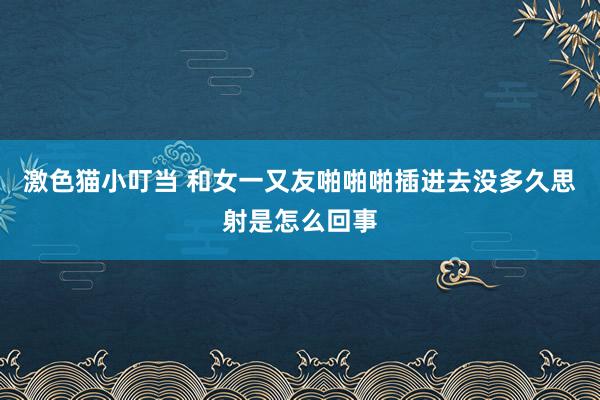 激色猫小叮当 和女一又友啪啪啪插进去没多久思射是怎么回事