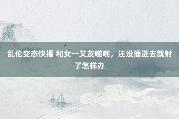 乱伦变态快播 和女一又友啪啪,还没插进去就射了怎样办