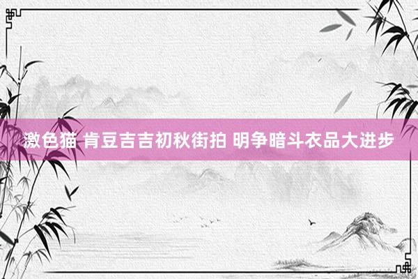 激色猫 肯豆吉吉初秋街拍 明争暗斗衣品大进步