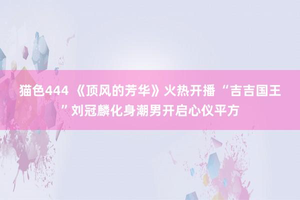 猫色444 《顶风的芳华》火热开播 “吉吉国王”刘冠麟化身潮男开启心仪平方