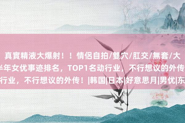 真實精液大爆射！！情侶自拍/雙穴/肛交/無套/大量噴精 全网疯传！上半年女优事迹排名，TOP1名动行业，不行想议的外传！|韩国|日本|好意思月|男优|东京