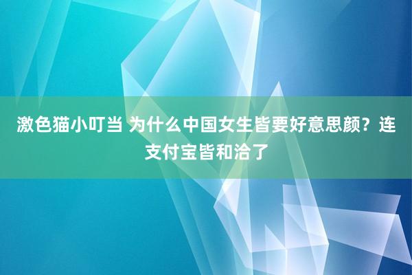 激色猫小叮当 为什么中国女生皆要好意思颜？连支付宝皆和洽了