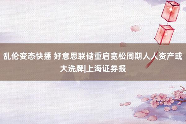 乱伦变态快播 好意思联储重启宽松周期人人资产或大洗牌|上海证券报