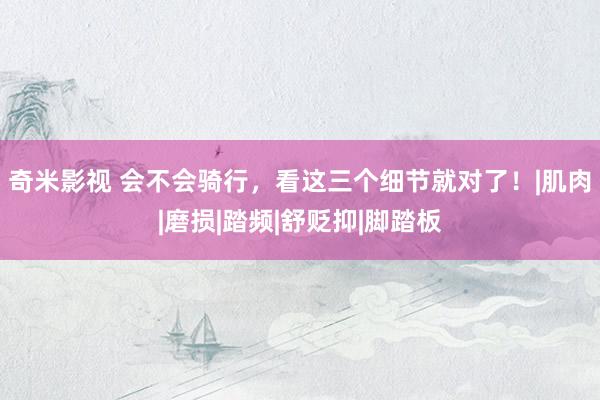 奇米影视 会不会骑行，看这三个细节就对了！|肌肉|磨损|踏频|舒贬抑|脚踏板