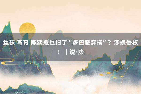 丝袜 写真 陈建斌也拍了“多巴胺穿搭”？涉嫌侵权！｜说·法