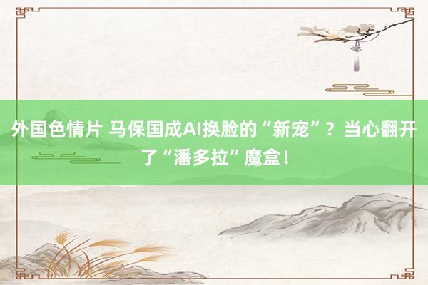外国色情片 马保国成AI换脸的“新宠”？当心翻开了“潘多拉”魔盒！