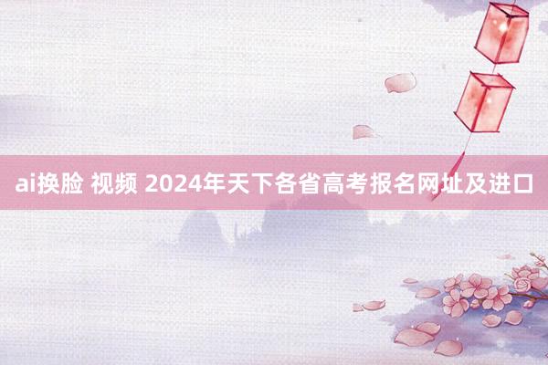 ai换脸 视频 2024年天下各省高考报名网址及进口