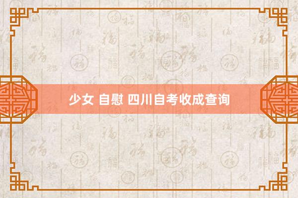 少女 自慰 四川自考收成查询