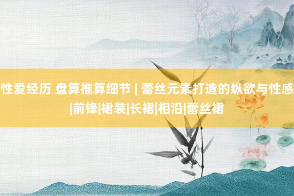 性爱经历 盘算推算细节 | 蕾丝元素打造的纵欲与性感|前锋|裙装|长裙|相沿|蕾丝裙