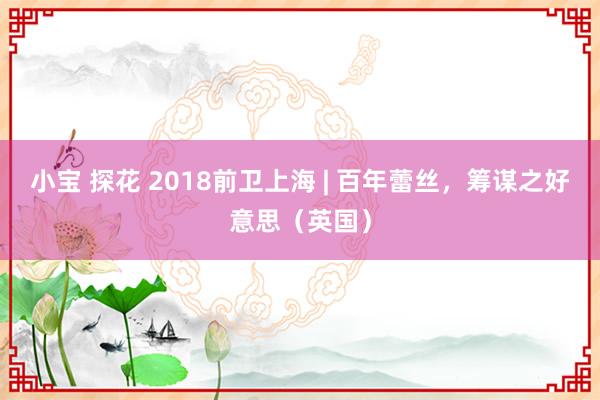 小宝 探花 2018前卫上海 | 百年蕾丝，筹谋之好意思（英国）