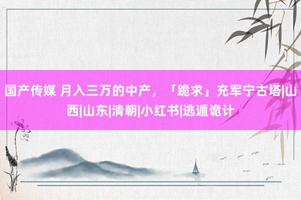 国产传媒 月入三万的中产，「跪求」充军宁古塔|山西|山东|清朝|小红书|逃遁诡计