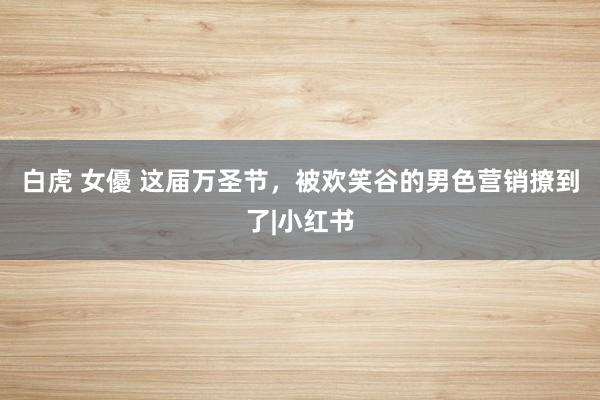 白虎 女優 这届万圣节，被欢笑谷的男色营销撩到了|小红书