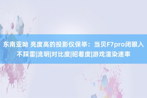 东南亚呦 亮度高的投影仪保举：当贝F7pro闭眼入不踩雷|流明|对比度|昭着度|游戏渲染速率