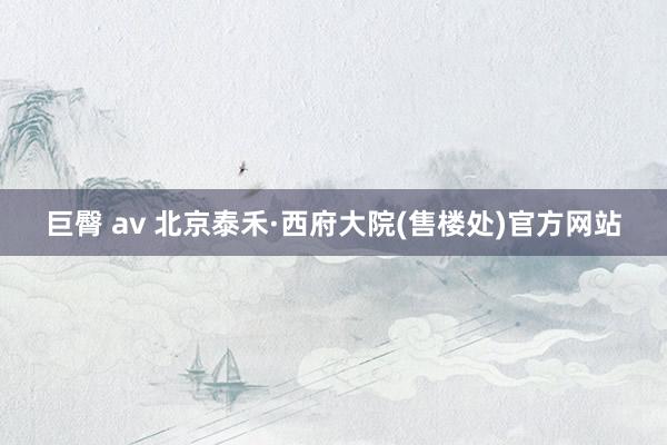 巨臀 av 北京泰禾·西府大院(售楼处)官方网站