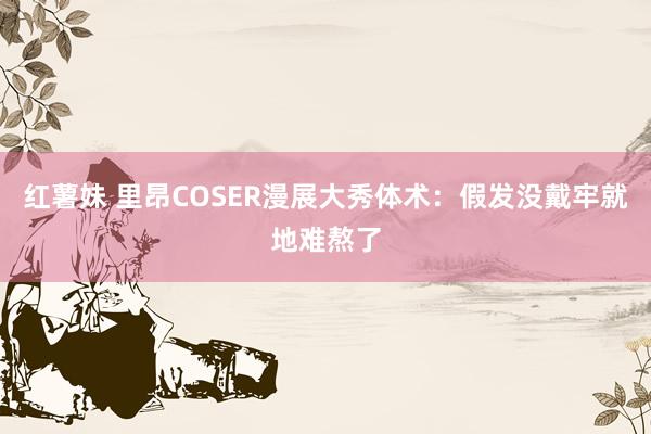 红薯妹 里昂COSER漫展大秀体术：假发没戴牢就地难熬了