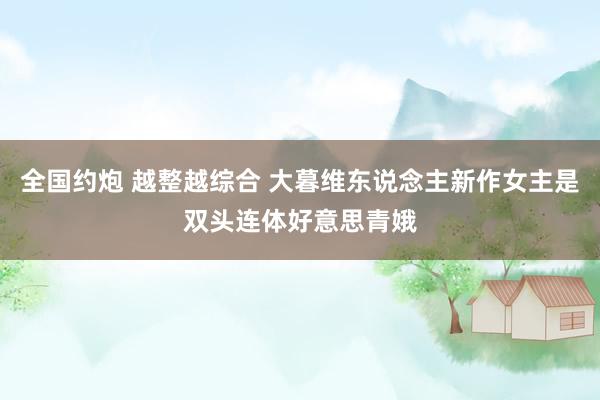 全国约炮 越整越综合 大暮维东说念主新作女主是双头连体好意思青娥
