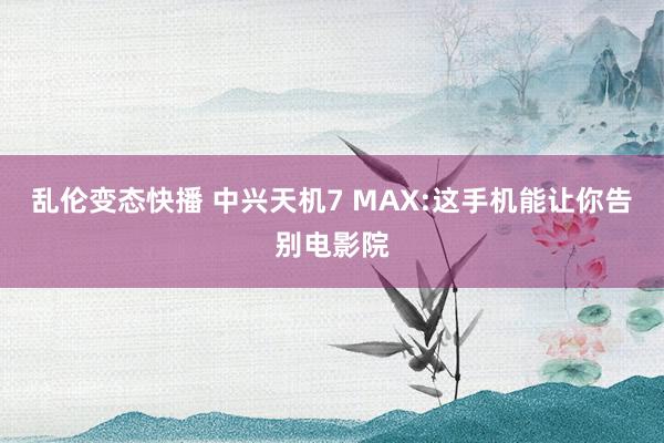 乱伦变态快播 中兴天机7 MAX:这手机能让你告别电影院
