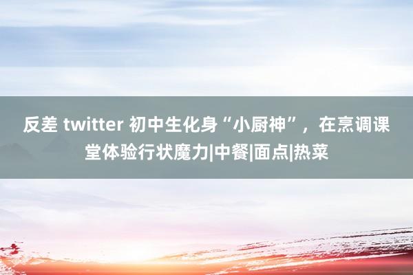 反差 twitter 初中生化身“小厨神”，在烹调课堂体验行状魔力|中餐|面点|热菜